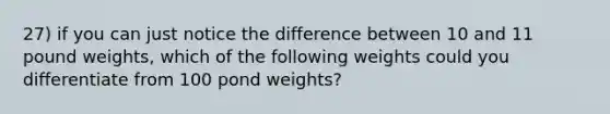 27) if you can just notice the difference between 10 and 11 pound weights, which of the following weights could you differentiate from 100 pond weights?