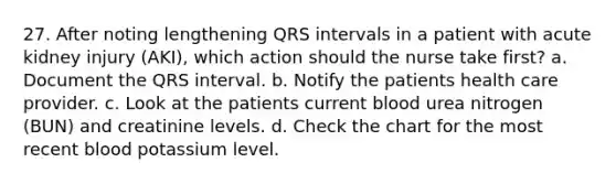 27. After noting lengthening QRS intervals in a patient with acute kidney injury (AKI), which action should the nurse take first? a. Document the QRS interval. b. Notify the patients health care provider. c. Look at the patients current blood urea nitrogen (BUN) and creatinine levels. d. Check the chart for the most recent blood potassium level.