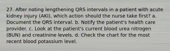 27. After noting lengthening QRS intervals in a patient with acute kidney injury (AKI), which action should the nurse take first? a. Document the QRS interval. b. Notify the patient's health care provider. c. Look at the patient's current blood urea nitrogen (BUN) and creatinine levels. d. Check the chart for the most recent blood potassium level.