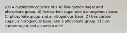 27) A nucleotide consists of a A) five-carbon sugar and phosphate group. B) five-carbon sugar and a nitrogenous base. C) phosphate group and a nitrogenous base. D) five-carbon sugar, a nitrogenous base, and a phosphate group. E) five-carbon sugar and an amino acid.