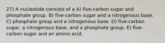 27) A nucleotide consists of a A) five-carbon sugar and phosphate group. B) five-carbon sugar and a nitrogenous base. C) phosphate group and a nitrogenous base. D) five-carbon sugar, a nitrogenous base, and a phosphate group. E) five-carbon sugar and an amino acid.