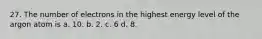 27. The number of electrons in the highest energy level of the argon atom is a. 10. b. 2. c. 6 d. 8.