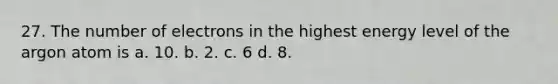 27. The number of electrons in the highest energy level of the argon atom is a. 10. b. 2. c. 6 d. 8.