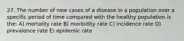 27. The number of new cases of a disease in a population over a specific period of time compared with the healthy population is the: A) mortality rate B) morbidity rate C) incidence rate D) prevalence rate E) epidemic rate