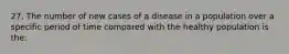 27. The number of new cases of a disease in a population over a specific period of time compared with the healthy population is the: