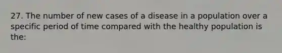 27. The number of new cases of a disease in a population over a specific period of time compared with the healthy population is the: