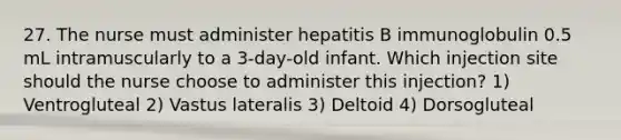 27. The nurse must administer hepatitis B immunoglobulin 0.5 mL intramuscularly to a 3-day-old infant. Which injection site should the nurse choose to administer this injection? 1) Ventrogluteal 2) Vastus lateralis 3) Deltoid 4) Dorsogluteal