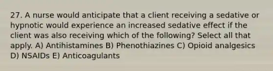 27. A nurse would anticipate that a client receiving a sedative or hypnotic would experience an increased sedative effect if the client was also receiving which of the following? Select all that apply. A) Antihistamines B) Phenothiazines C) Opioid analgesics D) NSAIDs E) Anticoagulants