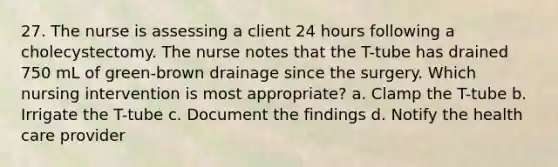 27. The nurse is assessing a client 24 hours following a cholecystectomy. The nurse notes that the T-tube has drained 750 mL of green-brown drainage since the surgery. Which nursing intervention is most appropriate? a. Clamp the T-tube b. Irrigate the T-tube c. Document the findings d. Notify the health care provider