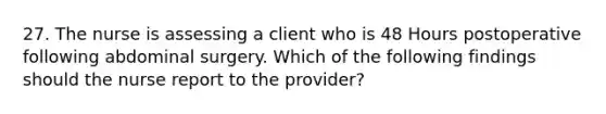 27. The nurse is assessing a client who is 48 Hours postoperative following abdominal surgery. Which of the following findings should the nurse report to the provider?