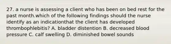 27. a nurse is assessing a client who has been on bed rest for the past month.which of the following findings should the nurse identify as an indicationthat the client has developed thrombophlebitis? A. bladder distention B. decreased blood pressure C. calf swelling D. diminished bowel sounds