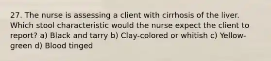 27. The nurse is assessing a client with cirrhosis of the liver. Which stool characteristic would the nurse expect the client to report? a) Black and tarry b) Clay-colored or whitish c) Yellow-green d) Blood tinged