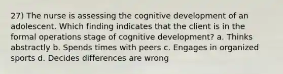 27) The nurse is assessing the cognitive development of an adolescent. Which finding indicates that the client is in the formal operations stage of cognitive development? a. Thinks abstractly b. Spends times with peers c. Engages in organized sports d. Decides differences are wrong