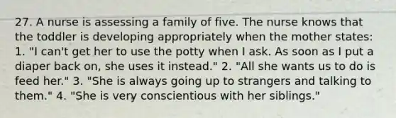 27. A nurse is assessing a family of five. The nurse knows that the toddler is developing appropriately when the mother states: 1. "I can't get her to use the potty when I ask. As soon as I put a diaper back on, she uses it instead." 2. "All she wants us to do is feed her." 3. "She is always going up to strangers and talking to them." 4. "She is very conscientious with her siblings."