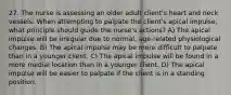 27. The nurse is assessing an older adult client's heart and neck vessels. When attempting to palpate the client's apical impulse, what principle should guide the nurse's actions? A) The apical impulse will be irregular due to normal, age-related physiological changes. B) The apical impulse may be more difficult to palpate than in a younger client. C) The apical impulse will be found in a more medial location than in a younger client. D) The apical impulse will be easier to palpate if the client is in a standing position.