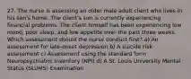 27. The nurse is assessing an older male adult client who lives in his son's home. The client's son is currently experiencing financial problems. The client himself has been experiencing low mood, poor sleep, and low appetite over the past three weeks. Which assessment should the nurse conduct first? a) An assessment for late-onset depression b) A suicide risk assessment c) Assessment using the standard form Neuropsychiatric Inventory (NPI) d) A St. Louis University Mental Status (SLUMS) Examination