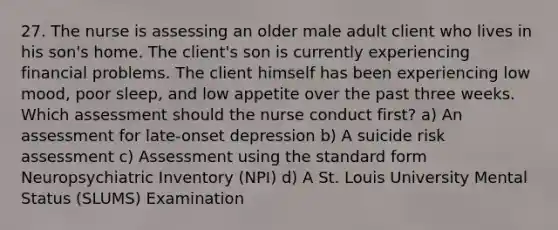 27. The nurse is assessing an older male adult client who lives in his son's home. The client's son is currently experiencing financial problems. The client himself has been experiencing low mood, poor sleep, and low appetite over the past three weeks. Which assessment should the nurse conduct first? a) An assessment for late-onset depression b) A suicide risk assessment c) Assessment using the standard form Neuropsychiatric Inventory (NPI) d) A St. Louis University Mental Status (SLUMS) Examination