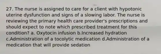 27. The nurse is assigned to care for a client with hypotonic uterine dysfunction and signs of a slowing labor. The nurse is reviewing the primary health care provider's prescriptions and should expect to note which prescribed treatment for this condition? a. Oxytocin infusion b.Increased hydration c.Administration of a tocolytic medication d.Administration of a medication that will provide sedation