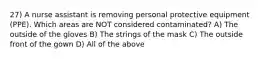 27) A nurse assistant is removing personal protective equipment (PPE). Which areas are NOT considered contaminated? A) The outside of the gloves B) The strings of the mask C) The outside front of the gown D) All of the above