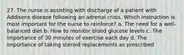 27. The nurse is assisting with discharge of a patient with Addisons disease following an adrenal crisis. Which instruction is most important for the nurse to reinforce? a. The need for a well-balanced diet b. How to monitor blood glucose levels c. The importance of 30 minutes of exercise each day d. The importance of taking steroid replacements as prescribed