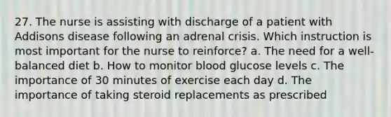 27. The nurse is assisting with discharge of a patient with Addisons disease following an adrenal crisis. Which instruction is most important for the nurse to reinforce? a. The need for a well-balanced diet b. How to monitor blood glucose levels c. The importance of 30 minutes of exercise each day d. The importance of taking steroid replacements as prescribed