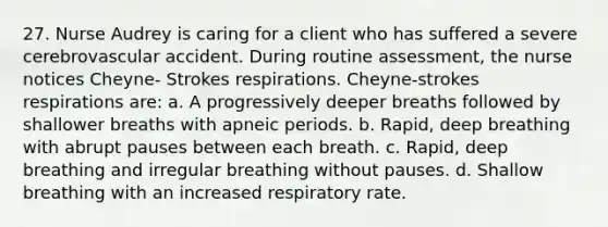 27. Nurse Audrey is caring for a client who has suffered a severe cerebrovascular accident. During routine assessment, the nurse notices Cheyne- Strokes respirations. Cheyne-strokes respirations are: a. A progressively deeper breaths followed by shallower breaths with apneic periods. b. Rapid, deep breathing with abrupt pauses between each breath. c. Rapid, deep breathing and irregular breathing without pauses. d. Shallow breathing with an increased respiratory rate.