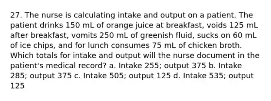 27. The nurse is calculating intake and output on a patient. The patient drinks 150 mL of orange juice at breakfast, voids 125 mL after breakfast, vomits 250 mL of greenish fluid, sucks on 60 mL of ice chips, and for lunch consumes 75 mL of chicken broth. Which totals for intake and output will the nurse document in the patient's medical record? a. Intake 255; output 375 b. Intake 285; output 375 c. Intake 505; output 125 d. Intake 535; output 125