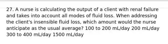 27. A nurse is calculating the output of a client with renal failure and takes into account all modes of fluid loss. When addressing the client's insensible fluid loss, which amount would the nurse anticipate as the usual average? 100 to 200 mL/day 200 mL/day 300 to 400 mL/day 1500 mL/day