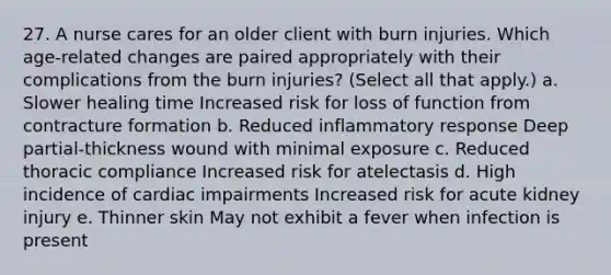 27. A nurse cares for an older client with burn injuries. Which age-related changes are paired appropriately with their complications from the burn injuries? (Select all that apply.) a. Slower healing time Increased risk for loss of function from contracture formation b. Reduced inflammatory response Deep partial-thickness wound with minimal exposure c. Reduced thoracic compliance Increased risk for atelectasis d. High incidence of cardiac impairments Increased risk for acute kidney injury e. Thinner skin May not exhibit a fever when infection is present