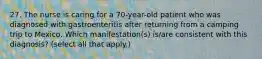 27. The nurse is caring for a 70-year-old patient who was diagnosed with gastroenteritis after returning from a camping trip to Mexico. Which manifestation(s) is/are consistent with this diagnosis? (select all that apply.)