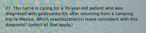 27. The nurse is caring for a 70-year-old patient who was diagnosed with gastroenteritis after returning from a camping trip to Mexico. Which manifestation(s) is/are consistent with this diagnosis? (select all that apply.)