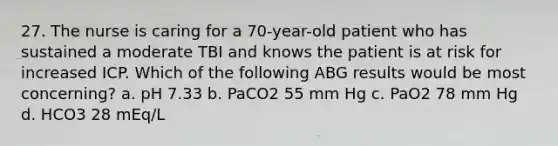 27. The nurse is caring for a 70-year-old patient who has sustained a moderate TBI and knows the patient is at risk for increased ICP. Which of the following ABG results would be most concerning? a. pH 7.33 b. PaCO2 55 mm Hg c. PaO2 78 mm Hg d. HCO3 28 mEq/L