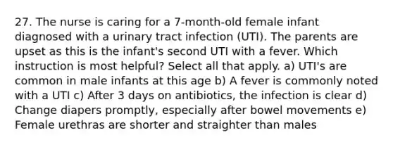 27. The nurse is caring for a 7-month-old female infant diagnosed with a urinary tract infection (UTI). The parents are upset as this is the infant's second UTI with a fever. Which instruction is most helpful? Select all that apply. a) UTI's are common in male infants at this age b) A fever is commonly noted with a UTI c) After 3 days on antibiotics, the infection is clear d) Change diapers promptly, especially after bowel movements e) Female urethras are shorter and straighter than males