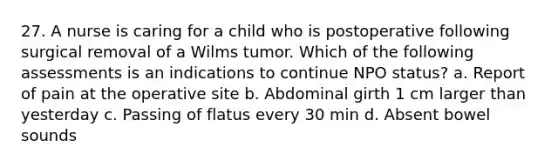 27. A nurse is caring for a child who is postoperative following surgical removal of a Wilms tumor. Which of the following assessments is an indications to continue NPO status? a. Report of pain at the operative site b. Abdominal girth 1 cm larger than yesterday c. Passing of flatus every 30 min d. Absent bowel sounds