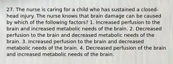 27. The nurse is caring for a child who has sustained a closed-head injury. The nurse knows that brain damage can be caused by which of the following factors? 1. Increased perfusion to the brain and increased metabolic needs of the brain. 2. Decreased perfusion to the brain and decreased metabolic needs of the brain. 3. Increased perfusion to the brain and decreased metabolic needs of the brain. 4. Decreased perfusion of the brain and increased metabolic needs of the brain.