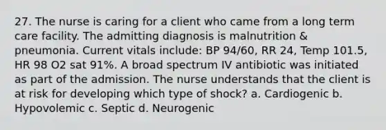 27. The nurse is caring for a client who came from a long term care facility. The admitting diagnosis is malnutrition & pneumonia. Current vitals include: BP 94/60, RR 24, Temp 101.5, HR 98 O2 sat 91%. A broad spectrum IV antibiotic was initiated as part of the admission. The nurse understands that the client is at risk for developing which type of shock? a. Cardiogenic b. Hypovolemic c. Septic d. Neurogenic