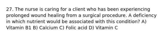 27. The nurse is caring for a client who has been experiencing prolonged wound healing from a surgical procedure. A deficiency in which nutrient would be associated with this condition? A) Vitamin B1 B) Calcium C) Folic acid D) Vitamin C