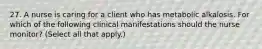 27. A nurse is caring for a client who has metabolic alkalosis. For which of the following clinical manifestations should the nurse monitor? (Select all that apply.)