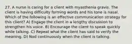 27. A nurse is caring for a client with myasthenia gravis. The client is having difficulty forming words and his tone is nasal. Which of the following is an effective communication strategy for this client? A) Engage the client in a lengthy discussion to strengthen his voice. B) Encourage the client to speak quickly while talking. C) Repeat what the client has said to verify the meaning. D) Nod continuously when the client is talking.