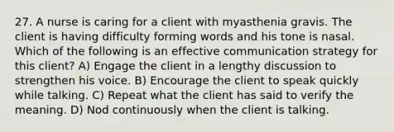 27. A nurse is caring for a client with myasthenia gravis. The client is having difficulty forming words and his tone is nasal. Which of the following is an effective communication strategy for this client? A) Engage the client in a lengthy discussion to strengthen his voice. B) Encourage the client to speak quickly while talking. C) Repeat what the client has said to verify the meaning. D) Nod continuously when the client is talking.