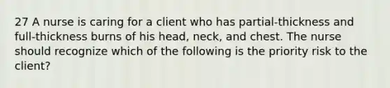 27 A nurse is caring for a client who has partial-thickness and full-thickness burns of his head, neck, and chest. The nurse should recognize which of the following is the priority risk to the client?