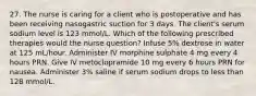 27. The nurse is caring for a client who is postoperative and has been receiving nasogastric suction for 3 days. The client's serum sodium level is 123 mmol/L. Which of the following prescribed therapies would the nurse question? Infuse 5% dextrose in water at 125 mL/hour. Administer IV morphine sulphate 4 mg every 4 hours PRN. Give IV metoclopramide 10 mg every 6 hours PRN for nausea. Administer 3% saline if serum sodium drops to less than 128 mmol/L.