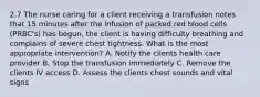 2.7 The nurse caring for a client receiving a transfusion notes that 15 minutes after the infusion of packed red blood cells (PRBC's) has begun, the client is having difficulty breathing and complains of severe chest tightness. What is the most appropriate intervention? A. Notify the clients health care provider B. Stop the transfusion immediately C. Remove the clients IV access D. Assess the clients chest sounds and vital signs