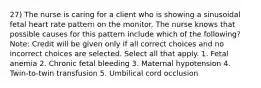 27) The nurse is caring for a client who is showing a sinusoidal fetal heart rate pattern on the monitor. The nurse knows that possible causes for this pattern include which of the following? Note: Credit will be given only if all correct choices and no incorrect choices are selected. Select all that apply. 1. Fetal anemia 2. Chronic fetal bleeding 3. Maternal hypotension 4. Twin-to-twin transfusion 5. Umbilical cord occlusion