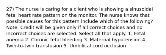 27) The nurse is caring for a client who is showing a sinusoidal fetal heart rate pattern on the monitor. The nurse knows that possible causes for this pattern include which of the following? Note: Credit will be given only if all correct choices and no incorrect choices are selected. Select all that apply. 1. Fetal anemia 2. Chronic fetal bleeding 3. Maternal hypotension 4. Twin-to-twin transfusion 5. Umbilical cord occlusion