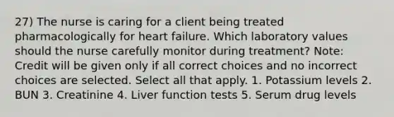 27) The nurse is caring for a client being treated pharmacologically for heart failure. Which laboratory values should the nurse carefully monitor during treatment? Note: Credit will be given only if all correct choices and no incorrect choices are selected. Select all that apply. 1. Potassium levels 2. BUN 3. Creatinine 4. Liver function tests 5. Serum drug levels