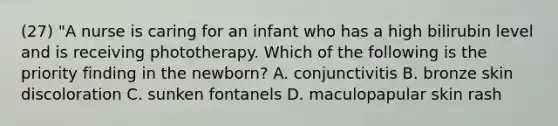 (27) "A nurse is caring for an infant who has a high bilirubin level and is receiving phototherapy. Which of the following is the priority finding in the newborn? A. conjunctivitis B. bronze skin discoloration C. sunken fontanels D. maculopapular skin rash