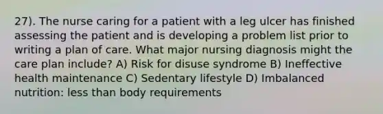 27). The nurse caring for a patient with a leg ulcer has finished assessing the patient and is developing a problem list prior to writing a plan of care. What major nursing diagnosis might the care plan include? A) Risk for disuse syndrome B) Ineffective health maintenance C) Sedentary lifestyle D) Imbalanced nutrition: less than body requirements