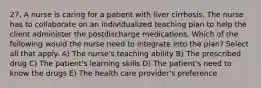 27. A nurse is caring for a patient with liver cirrhosis. The nurse has to collaborate on an individualized teaching plan to help the client administer the postdischarge medications. Which of the following would the nurse need to integrate into the plan? Select all that apply. A) The nurse's teaching ability B) The prescribed drug C) The patient's learning skills D) The patient's need to know the drugs E) The health care provider's preference