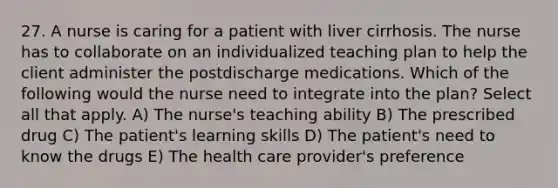 27. A nurse is caring for a patient with liver cirrhosis. The nurse has to collaborate on an individualized teaching plan to help the client administer the postdischarge medications. Which of the following would the nurse need to integrate into the plan? Select all that apply. A) The nurse's teaching ability B) The prescribed drug C) The patient's learning skills D) The patient's need to know the drugs E) The health care provider's preference